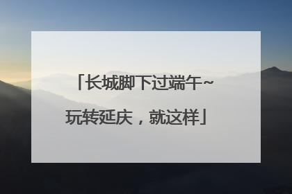 长城脚下过端午~玩转延庆，就这样