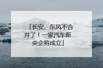 长安、东风不合并了！一家汽车新央企将成立