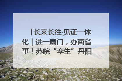 长来长往·见证一体化｜进一扇门，办两省事！苏皖“孪生”丹阳如何做到的？