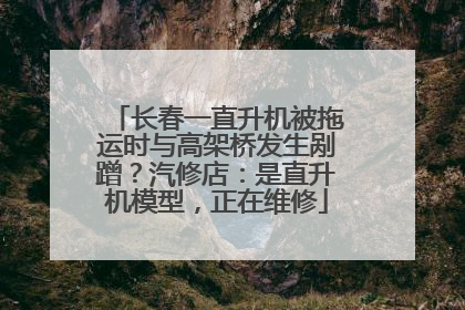 长春一直升机被拖运时与高架桥发生剐蹭？汽修店：是直升机模型，正在维修