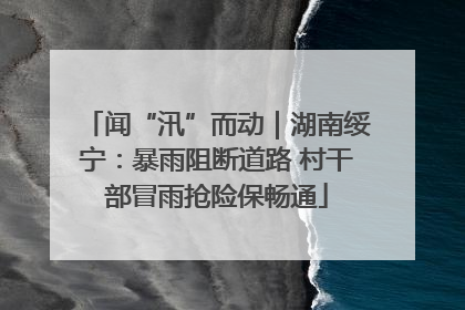 闻“汛”而动｜湖南绥宁：暴雨阻断道路 村干部冒雨抢险保畅通