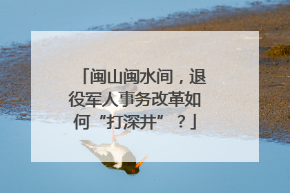 闽山闽水间，退役军人事务改革如何“打深井”？