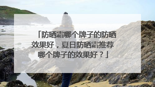 防晒霜哪个牌子的防晒效果好，夏日防晒霜推荐哪个牌子的效果好？
