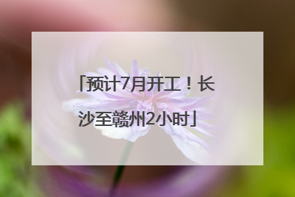 预计7月开工！长沙至赣州2小时