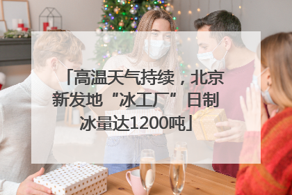高温天气持续，北京新发地“冰工厂”日制冰量达1200吨