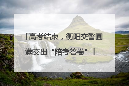 高考结束，衡阳交警圆满交出“陪考答卷”