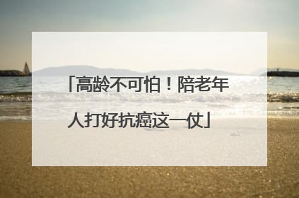 高龄不可怕！陪老年人打好抗癌这一仗