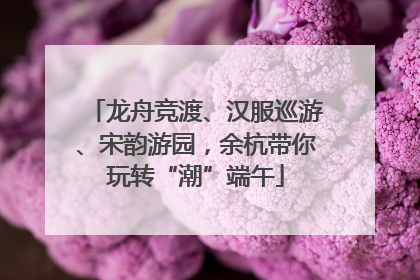 龙舟竞渡、汉服巡游、宋韵游园，余杭带你玩转“潮”端午
