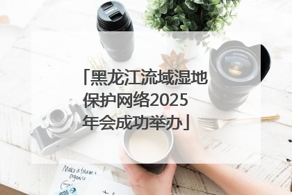黑龙江流域湿地保护网络2025年会成功举办