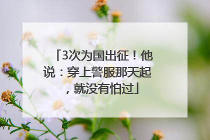 3次为国出征！他说：穿上警服那天起，就没有怕过