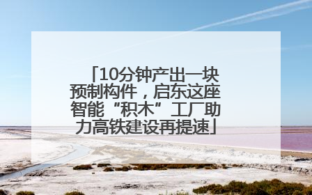 10分钟产出一块预制构件，启东这座智能“积木”工厂助力高铁建设再提速