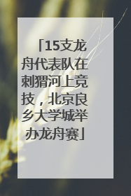 15支龙舟代表队在刺猬河上竞技，北京良乡大学城举办龙舟赛