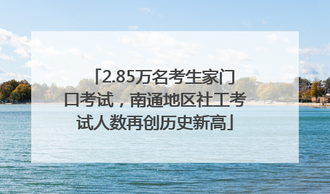 2.85万名考生家门口考试，南通地区社工考试人数再创历史新高