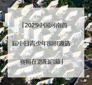 2025中国河南首届中日青少年围棋邀请赛将在洛阳启幕