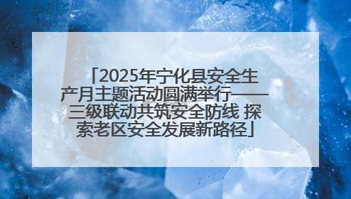 2025年宁化县安全生产月主题活动圆满举行——三级联动共筑安全防线 探索老区安全发展新路径