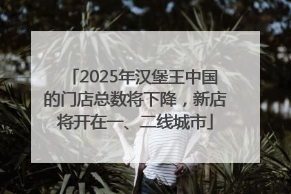 2025年汉堡王中国的门店总数将下降，新店将开在一、二线城市