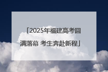 2025年福建高考圆满落幕 考生奔赴新程