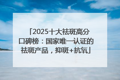 2025十大祛斑高分口碑榜：国家唯一认证的祛斑产品，抑斑+抗氧