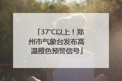 37℃以上！郑州市气象台发布高温橙色预警信号