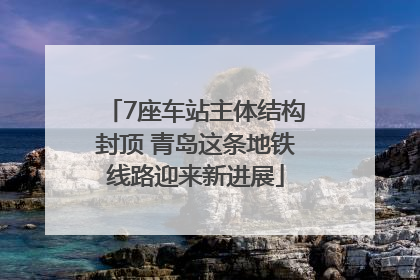 7座车站主体结构封顶 青岛这条地铁线路迎来新进展