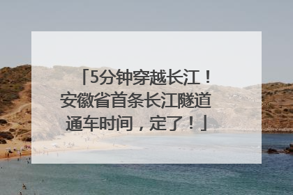 5分钟穿越长江！安徽省首条长江隧道通车时间，定了！
